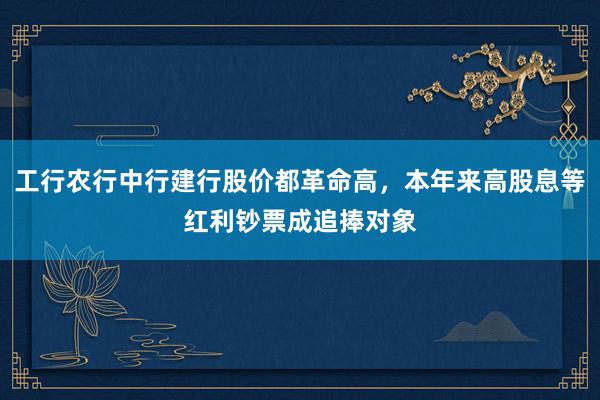 工行农行中行建行股价都革命高，本年来高股息等红利钞票成追捧对象