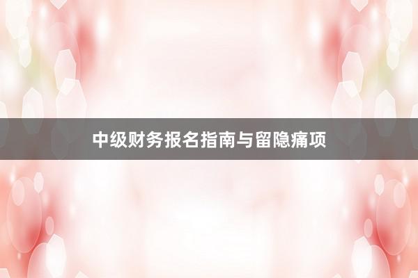 中级财务报名指南与留隐痛项